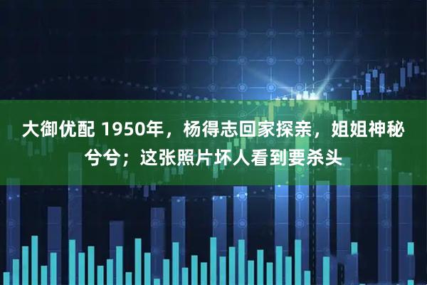 大御优配 1950年，杨得志回家探亲，姐姐神秘兮兮；这张照片坏人看到要杀头