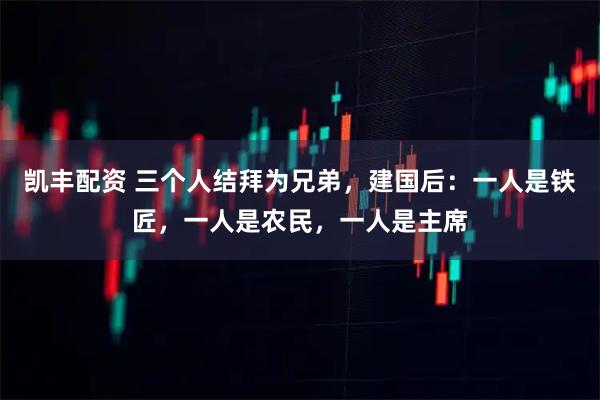 凯丰配资 三个人结拜为兄弟，建国后：一人是铁匠，一人是农民，一人是主席