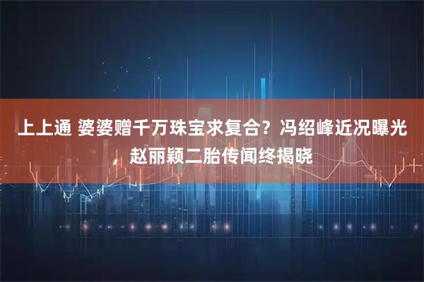 上上通 婆婆赠千万珠宝求复合？冯绍峰近况曝光，赵丽颖二胎传闻终揭晓