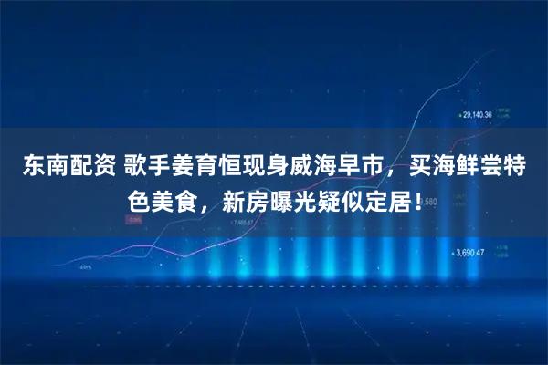 东南配资 歌手姜育恒现身威海早市，买海鲜尝特色美食，新房曝光疑似定居！