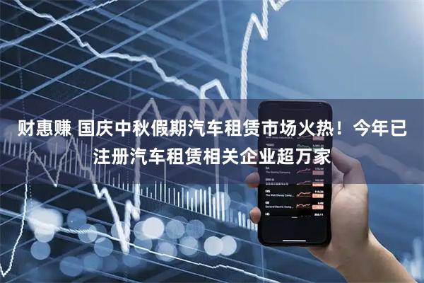 财惠赚 国庆中秋假期汽车租赁市场火热！今年已注册汽车租赁相关企业超万家