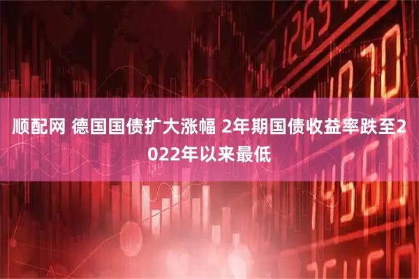 顺配网 德国国债扩大涨幅 2年期国债收益率跌至2022年以来最低