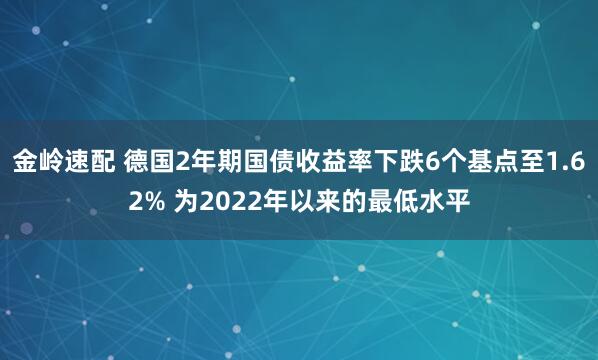 金岭速配 德国2年期国债收益率下跌6个基点至1.62% 为2022年以来的最低水平