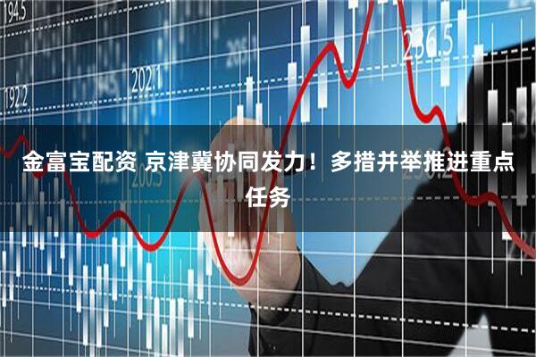 金富宝配资 京津冀协同发力！多措并举推进重点任务