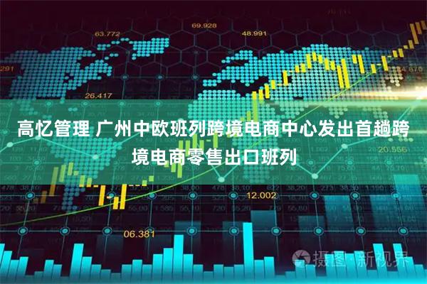 高忆管理 广州中欧班列跨境电商中心发出首趟跨境电商零售出口班列