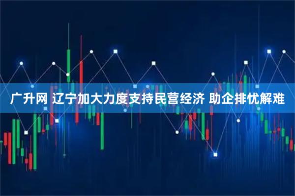 广升网 辽宁加大力度支持民营经济 助企排忧解难