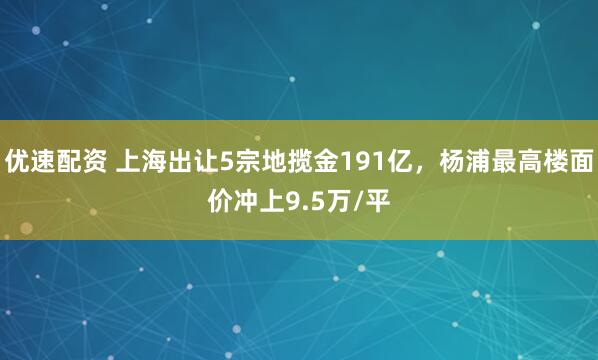 优速配资 上海出让5宗地揽金191亿，杨浦最高楼面价冲上9.5万/平
