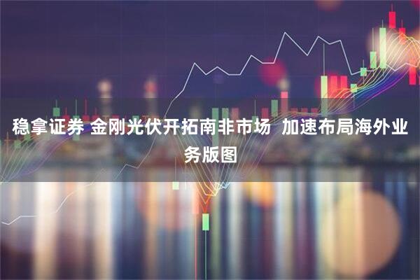 稳拿证券 金刚光伏开拓南非市场  加速布局海外业务版图