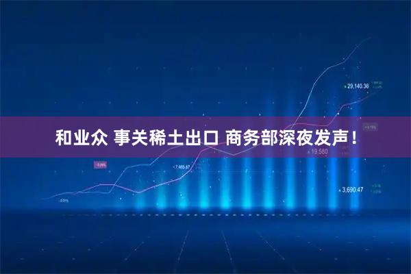 和业众 事关稀土出口 商务部深夜发声！