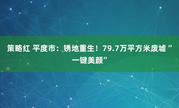 策略红 平度市：锈地重生！79.7万平方米废墟“一键美颜”