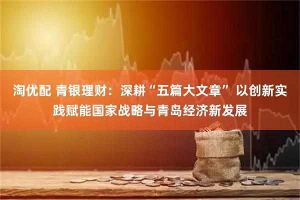 淘优配 青银理财：深耕“五篇大文章” 以创新实践赋能国家战略与青岛经济新发展