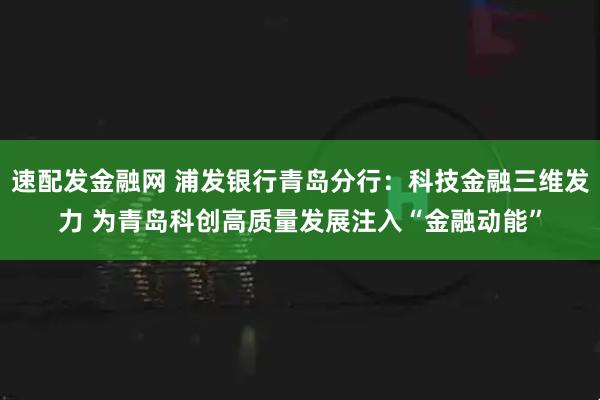 速配发金融网 浦发银行青岛分行：科技金融三维发力 为青岛科创高质量发展注入“金融动能”