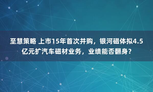 至慧策略 上市15年首次并购，银河磁体拟4.5亿元扩汽车磁材业务，业绩能否翻身？