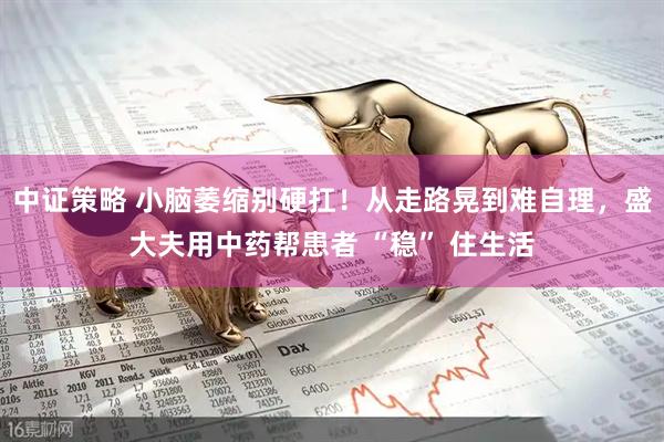 中证策略 小脑萎缩别硬扛！从走路晃到难自理，盛大夫用中药帮患者 “稳” 住生活