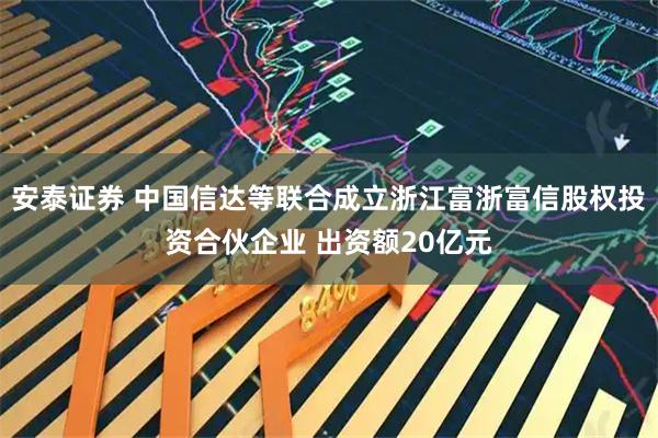 安泰证券 中国信达等联合成立浙江富浙富信股权投资合伙企业 出资额20亿元