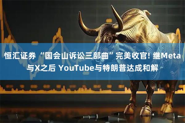 恒汇证券 “国会山诉讼三部曲”完美收官! 继Meta与X之后 YouTube与特朗普达成和解