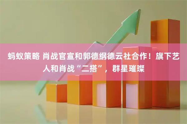 蚂蚁策略 肖战官宣和郭德纲德云社合作！旗下艺人和肖战“二搭”，群星璀璨