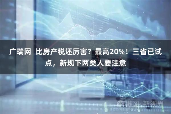广瑞网  比房产税还厉害？最高20%！三省已试点，新规下两类人要注意