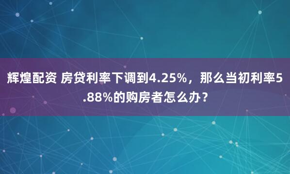 辉煌配资 房贷利率下调到4.25%，那么当初利率5.88%的购房者怎么办？