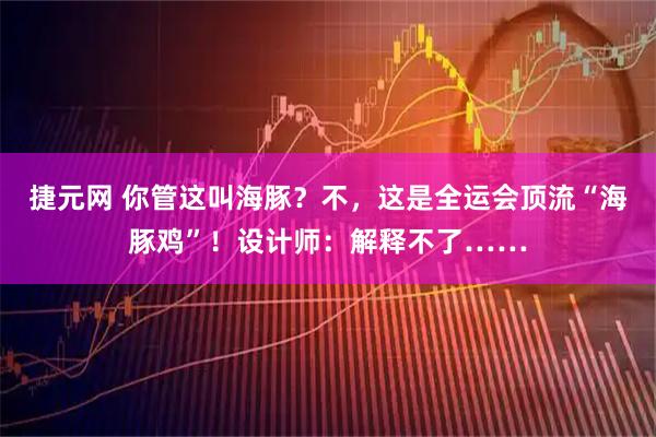 捷元网 你管这叫海豚？不，这是全运会顶流“海豚鸡”！设计师：解释不了……