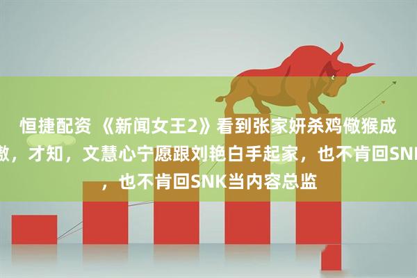 恒捷配资 《新闻女王2》看到张家妍杀鸡儆猴成功收服潘治傲，才知，文慧心宁愿跟刘艳白手起家，也不肯回SNK当内容总监