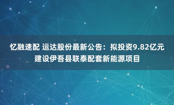 忆融速配 运达股份最新公告：拟投资9.82亿元建设伊吾县联泰配套新能源项目