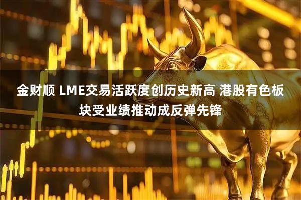 金财顺 LME交易活跃度创历史新高 港股有色板块受业绩推动成反弹先锋
