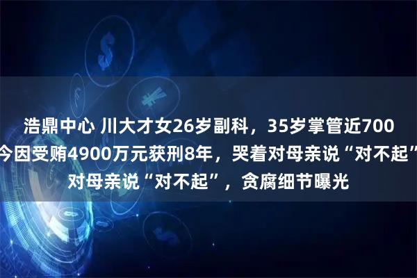 浩鼎中心 川大才女26岁副科，35岁掌管近700亿国有资产，如今因受贿4900万元获刑8年，哭着对母亲说“对不起”，贪腐细节曝光