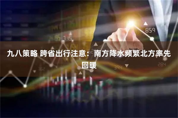 九八策略 跨省出行注意：南方降水频繁北方率先回暖