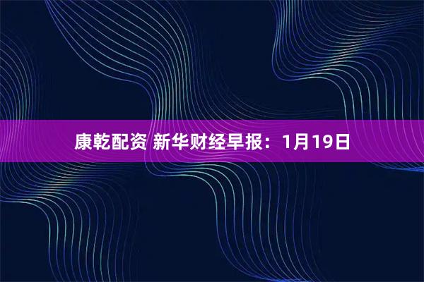 康乾配资 新华财经早报：1月19日