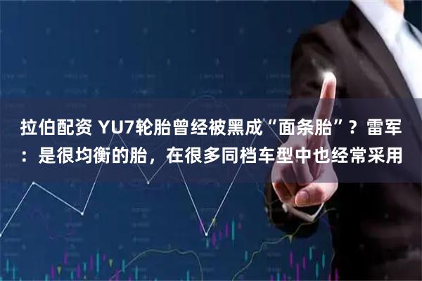 拉伯配资 YU7轮胎曾经被黑成“面条胎”？雷军：是很均衡的胎，在很多同档车型中也经常采用