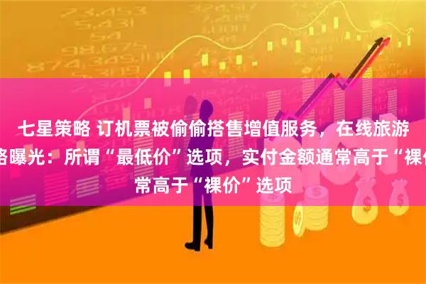 七星策略 订机票被偷偷搭售增值服务，在线旅游平台套路曝光：所谓“最低价”选项，实付金额通常高于“裸价”选项