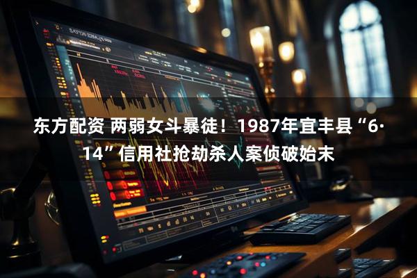 东方配资 两弱女斗暴徒！1987年宜丰县“6·14”信用社抢劫杀人案侦破始末