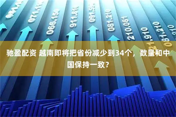 驰盈配资 越南即将把省份减少到34个，数量和中国保持一致？