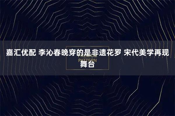 嘉汇优配 李沁春晚穿的是非遗花罗 宋代美学再现舞台