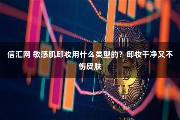 信汇网 敏感肌卸妆用什么类型的？卸妆干净又不伤皮肤