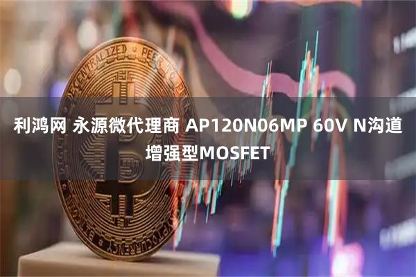 利鸿网 永源微代理商 AP120N06MP 60V N沟道增强型MOSFET