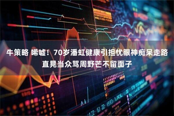 牛策略 唏嘘！70岁潘虹健康引担忧眼神痴呆走路直晃当众骂周野芒不留面子