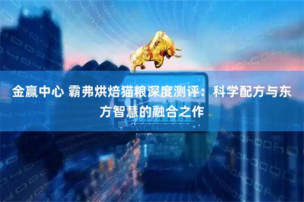 金赢中心 霸弗烘焙猫粮深度测评：科学配方与东方智慧的融合之作