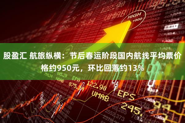 股盈汇 航旅纵横：节后春运阶段国内航线平均票价格约950元，环比回落约13%