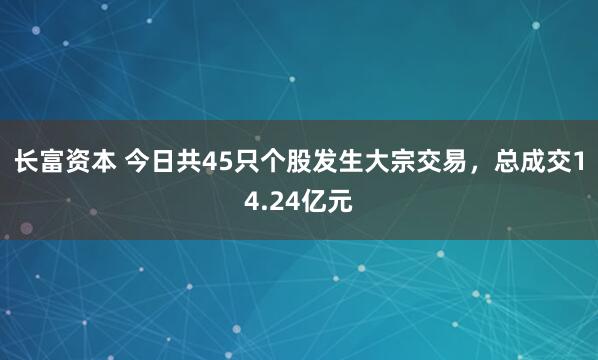 长富资本 今日共45只个股发生大宗交易，总成交14.24亿元