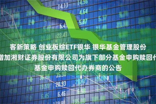 客新策略 创业板综ETF银华 银华基金管理股份有限公司关于增加湘财证券股份有限公司为旗下部分基金申购赎回代办券商的公告