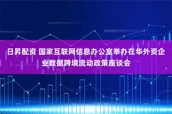 日昇配资 国家互联网信息办公室举办在华外资企业数据跨境流动政策座谈会