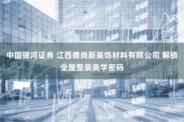 中国银河证券 江西德尚新装饰材料有限公司 解锁全屋整装美学密码