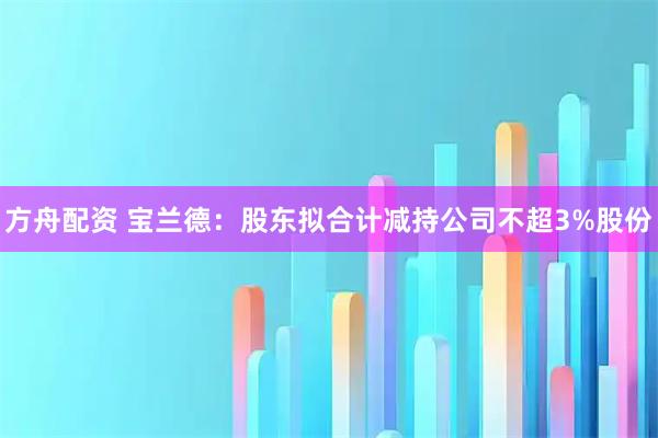 方舟配资 宝兰德：股东拟合计减持公司不超3%股份