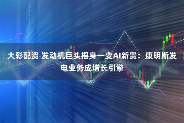 大彩配资 发动机巨头摇身一变AI新贵：康明斯发电业务成增长引擎