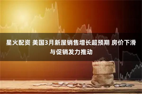 星火配资 美国3月新屋销售增长超预期 房价下滑与促销发力推动